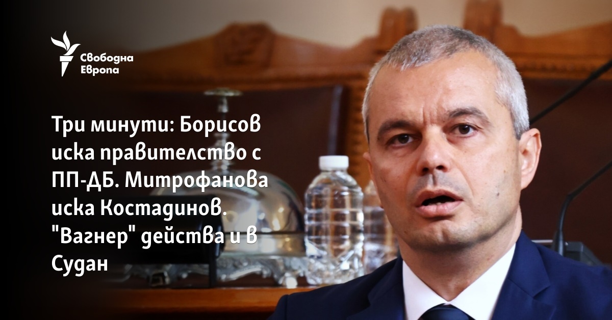 Три минути: Борисов иска правителство с ПП-ДБ. Митрофанова иска Костадинов. "Вагнер" действа и в Судан